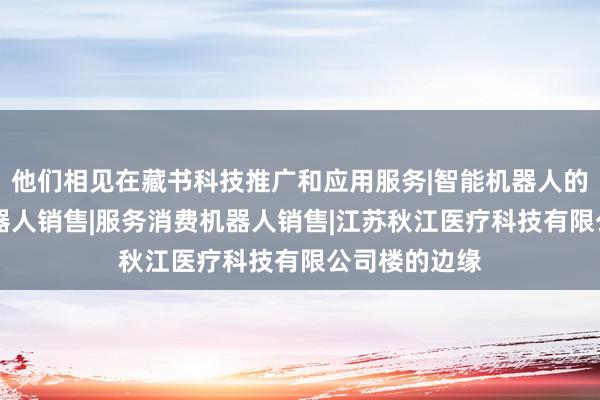他们相见在藏书科技推广和应用服务|智能机器人的研发|智能机器人销售|服务消费机器人销售|江苏秋江医疗科技有限公司楼的边缘