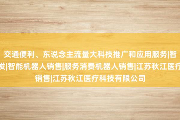 交通便利、东说念主流量大科技推广和应用服务|智能机器人的研发|智能机器人销售|服务消费机器人销售|江苏秋江医疗科技有限公司