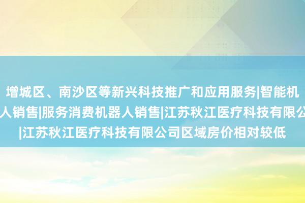 增城区、南沙区等新兴科技推广和应用服务|智能机器人的研发|智能机器人销售|服务消费机器人销售|江苏秋江医疗科技有限公司区域房价相对较低