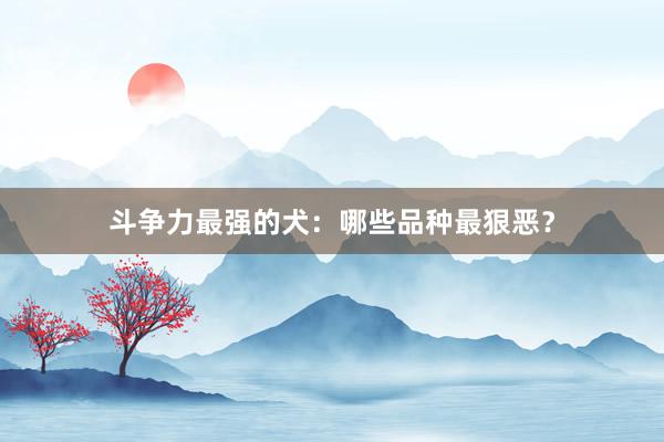 斗争力最强的犬：哪些品种最狠恶？